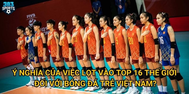 U21 Việt Nam thắng Canada vào top 16 Thế giới có phải là kỳ tích mà 383sports tin tưởng? 3 Ý nghĩa của việc lọt vào top 16 thế giới đối với bóng đá trẻ Việt Nam?
